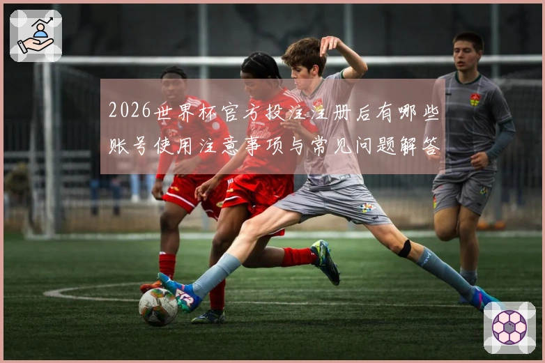 2026世界杯官方投注注册后有哪些账号使用注意事项与常见问题解答