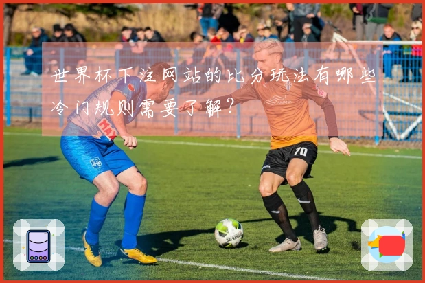 世界杯下注网站的比分玩法有哪些冷门规则需要了解？
